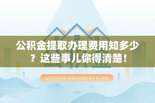 红原公积金提取办理费用知多少？这些事儿你得清楚！