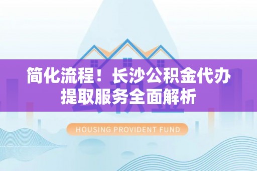红原简化流程！长沙公积金代办提取服务全面解析